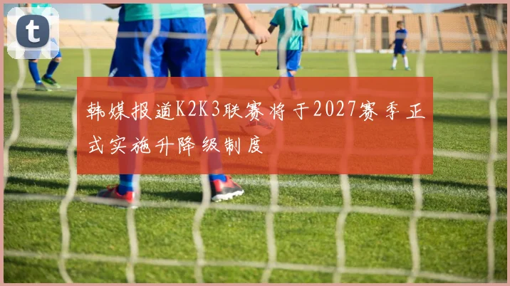 韩媒报道K2K3联赛将于2027赛季正式实施升降级制度