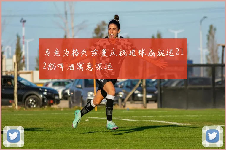 马竞为格列兹曼庆祝进球成就送212瓶啤酒寓意深远