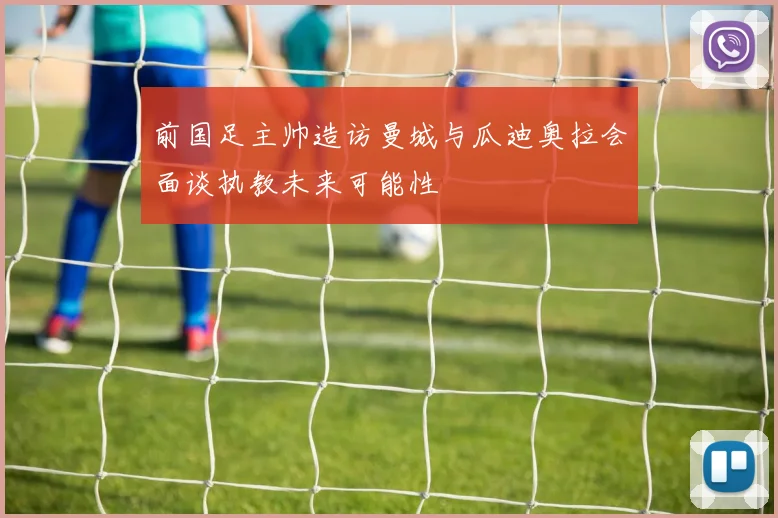 前国足主帅造访曼城与瓜迪奥拉会面谈执教未来可能性