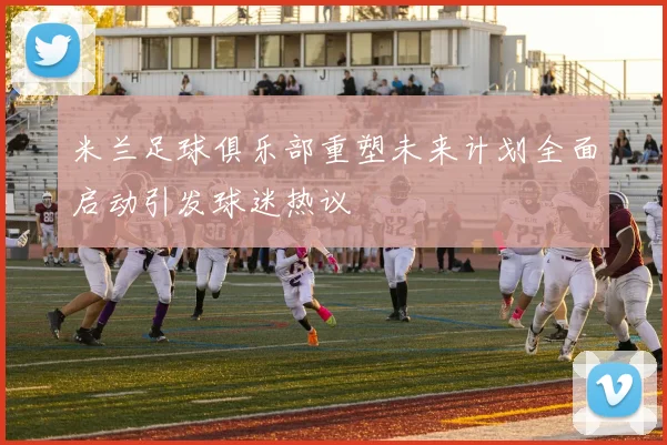 米兰足球俱乐部重塑未来计划全面启动引发球迷热议