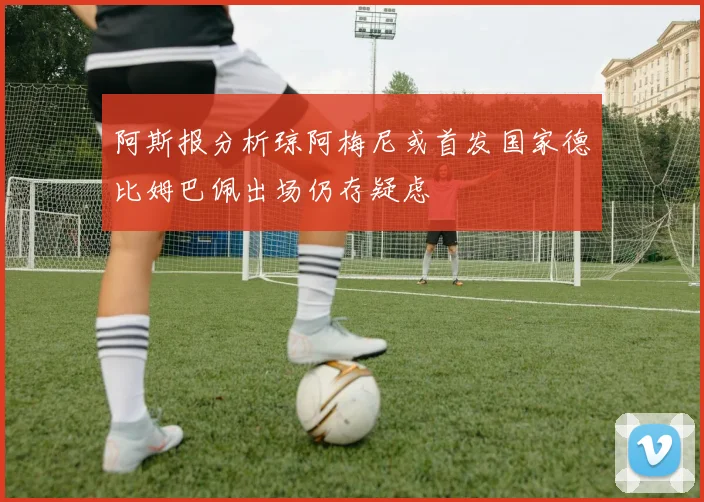 阿斯报分析琼阿梅尼或首发国家德比姆巴佩出场仍存疑虑