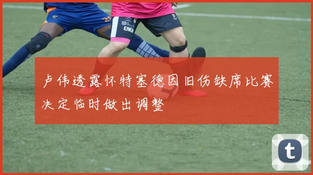 卢伟透露怀特塞德因旧伤缺席比赛决定临时做出调整