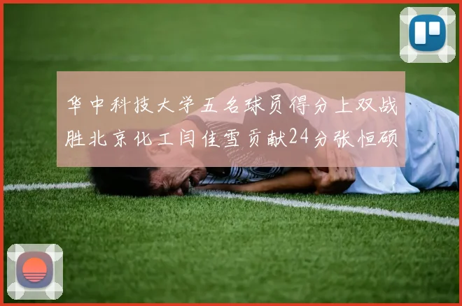 华中科技大学五名球员得分上双战胜北京化工闫佳雪贡献24分张恒硕斩获25分8篮板8助攻