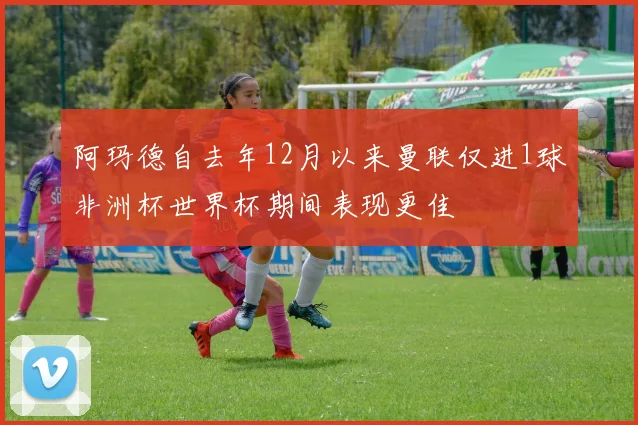 阿玛德自去年12月以来曼联仅进1球非洲杯世界杯期间表现更佳