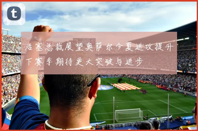 活塞总裁展望奥萨尔今夏进攻提升下赛季期待更大突破与进步