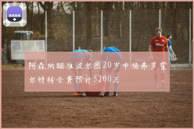 阿森纳瞄准波尔图20岁中场弗罗霍尔特转会费预计5200万