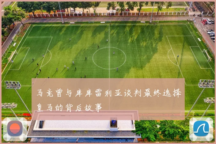 马竞曾与库库雷利亚谈判最终选择皇马的背后故事